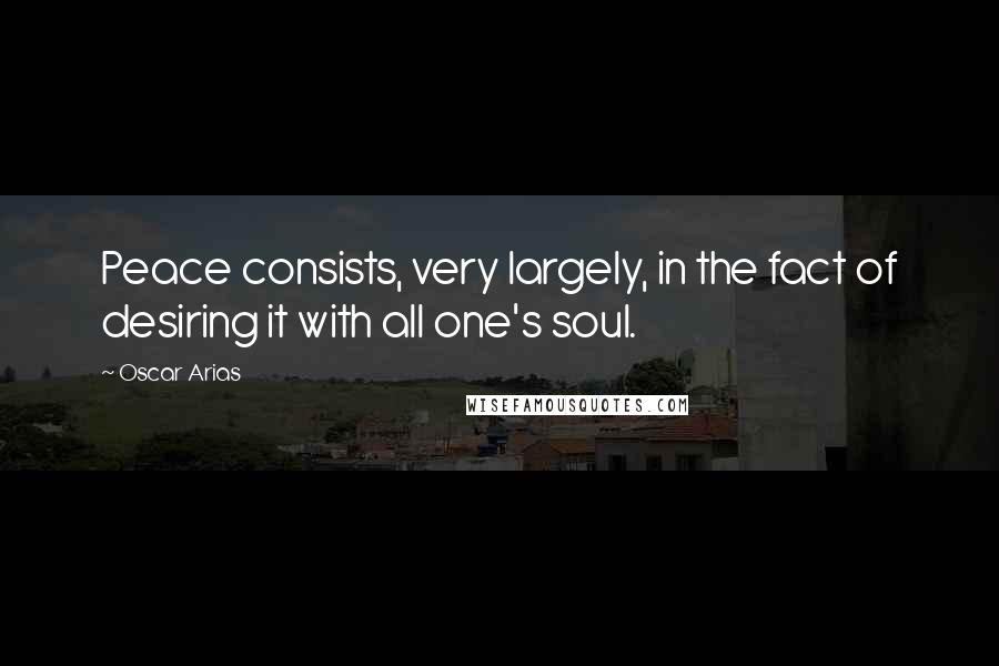 Oscar Arias Quotes: Peace consists, very largely, in the fact of desiring it with all one's soul.