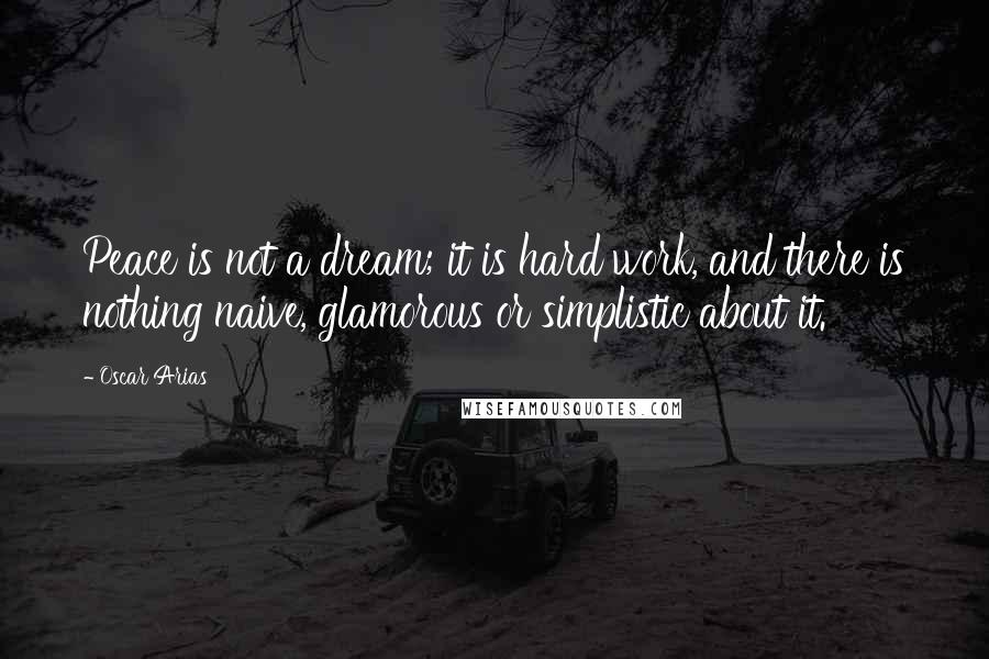 Oscar Arias Quotes: Peace is not a dream; it is hard work, and there is nothing naive, glamorous or simplistic about it.