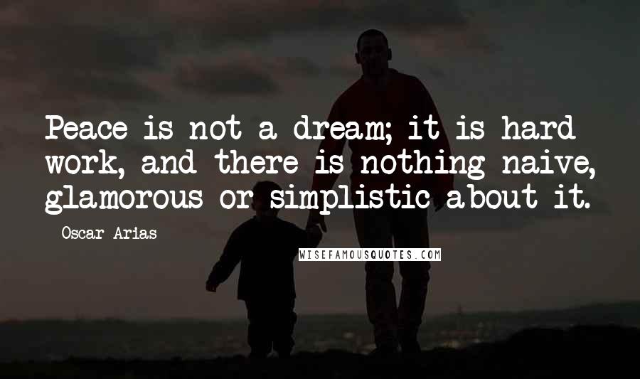 Oscar Arias Quotes: Peace is not a dream; it is hard work, and there is nothing naive, glamorous or simplistic about it.