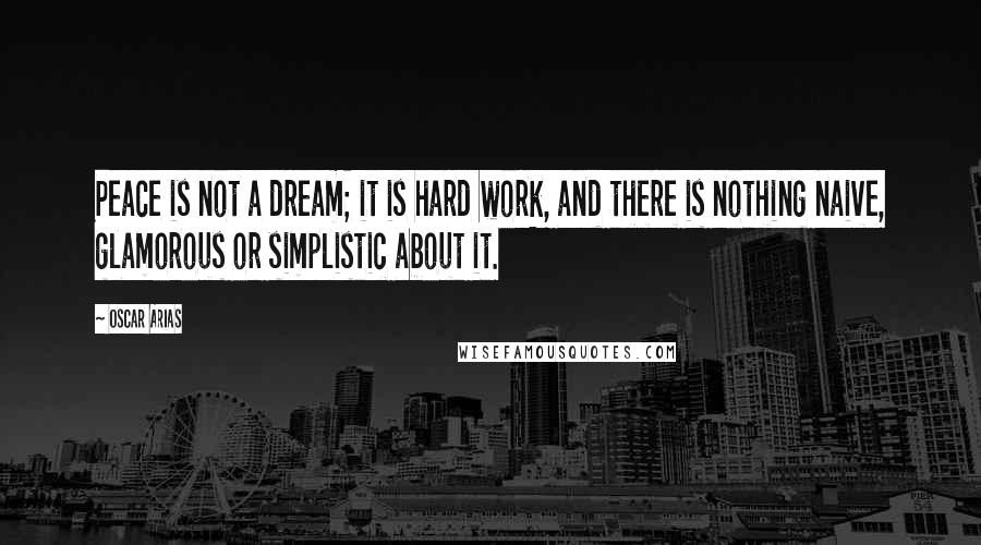 Oscar Arias Quotes: Peace is not a dream; it is hard work, and there is nothing naive, glamorous or simplistic about it.