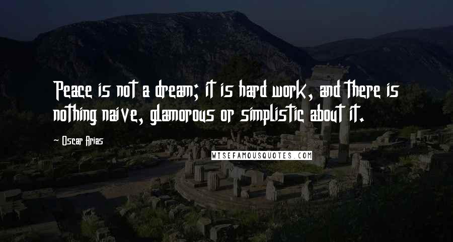 Oscar Arias Quotes: Peace is not a dream; it is hard work, and there is nothing naive, glamorous or simplistic about it.