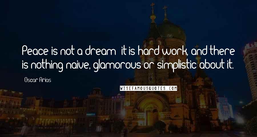 Oscar Arias Quotes: Peace is not a dream; it is hard work, and there is nothing naive, glamorous or simplistic about it.