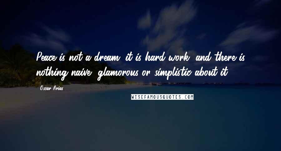 Oscar Arias Quotes: Peace is not a dream; it is hard work, and there is nothing naive, glamorous or simplistic about it.