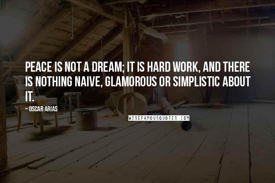Oscar Arias Quotes: Peace is not a dream; it is hard work, and there is nothing naive, glamorous or simplistic about it.