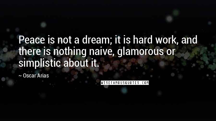 Oscar Arias Quotes: Peace is not a dream; it is hard work, and there is nothing naive, glamorous or simplistic about it.
