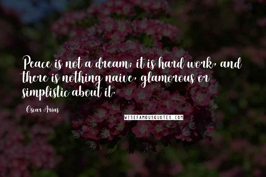Oscar Arias Quotes: Peace is not a dream; it is hard work, and there is nothing naive, glamorous or simplistic about it.