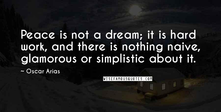 Oscar Arias Quotes: Peace is not a dream; it is hard work, and there is nothing naive, glamorous or simplistic about it.