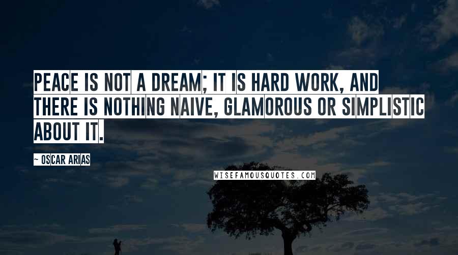 Oscar Arias Quotes: Peace is not a dream; it is hard work, and there is nothing naive, glamorous or simplistic about it.