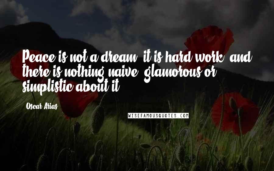 Oscar Arias Quotes: Peace is not a dream; it is hard work, and there is nothing naive, glamorous or simplistic about it.
