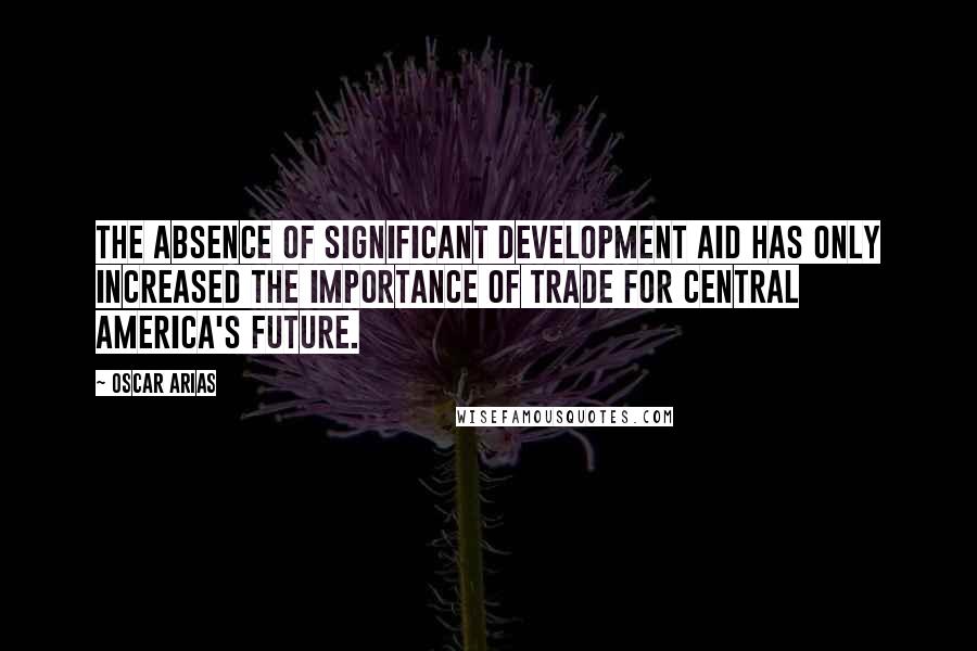 Oscar Arias Quotes: The absence of significant development aid has only increased the importance of trade for Central America's future.