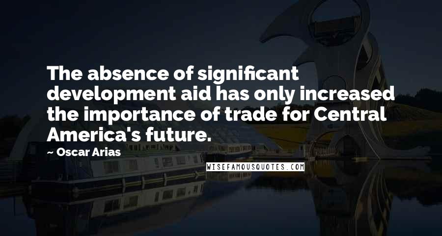 Oscar Arias Quotes: The absence of significant development aid has only increased the importance of trade for Central America's future.