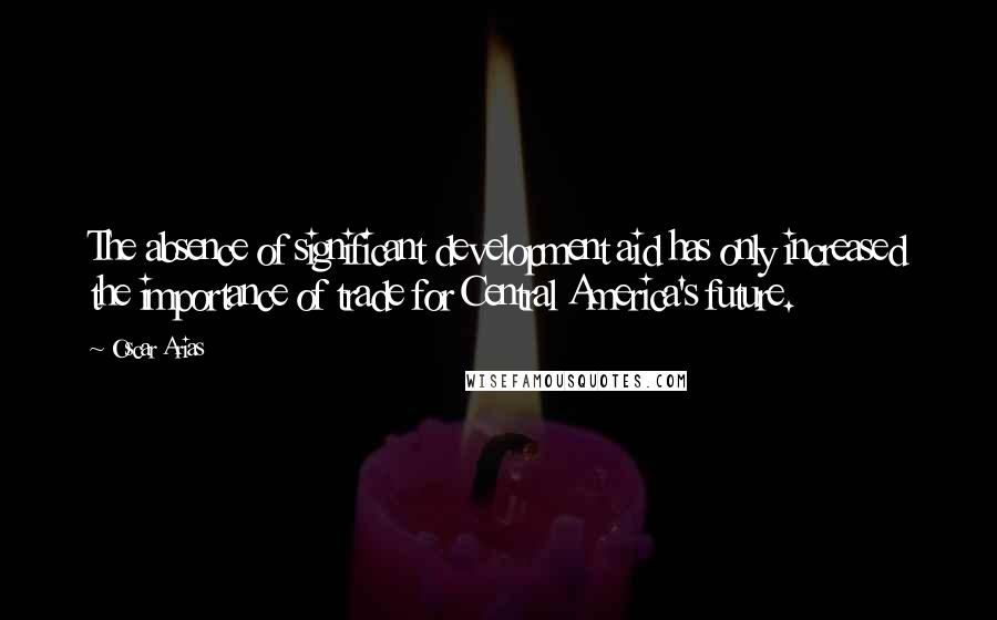 Oscar Arias Quotes: The absence of significant development aid has only increased the importance of trade for Central America's future.