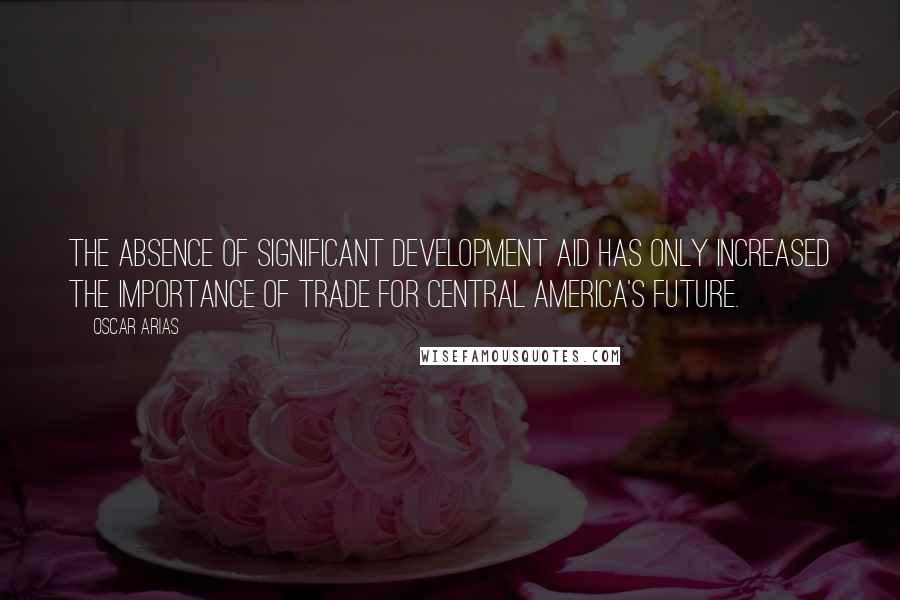 Oscar Arias Quotes: The absence of significant development aid has only increased the importance of trade for Central America's future.