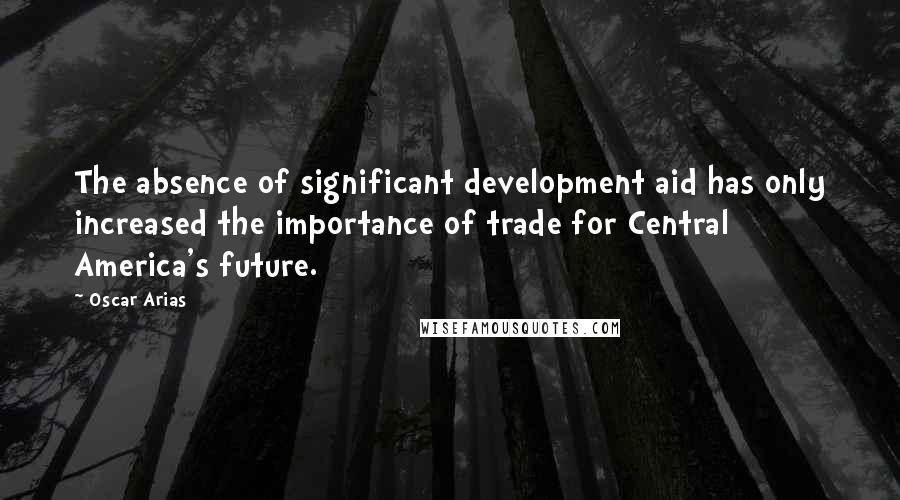 Oscar Arias Quotes: The absence of significant development aid has only increased the importance of trade for Central America's future.