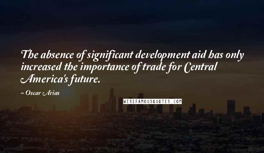 Oscar Arias Quotes: The absence of significant development aid has only increased the importance of trade for Central America's future.