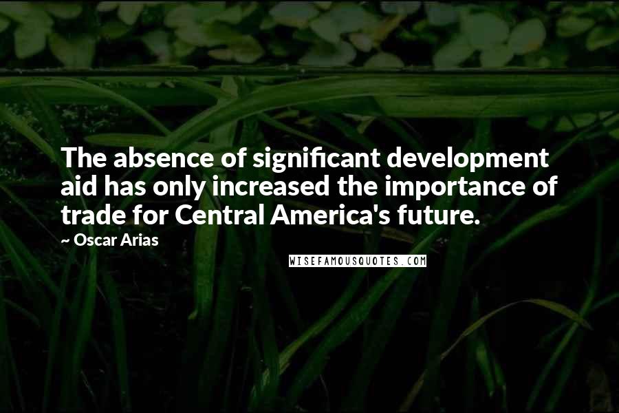 Oscar Arias Quotes: The absence of significant development aid has only increased the importance of trade for Central America's future.