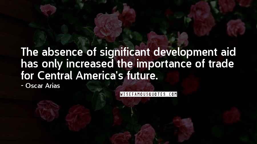 Oscar Arias Quotes: The absence of significant development aid has only increased the importance of trade for Central America's future.