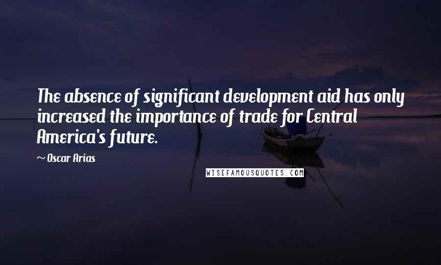 Oscar Arias Quotes: The absence of significant development aid has only increased the importance of trade for Central America's future.