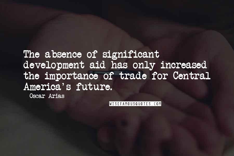 Oscar Arias Quotes: The absence of significant development aid has only increased the importance of trade for Central America's future.