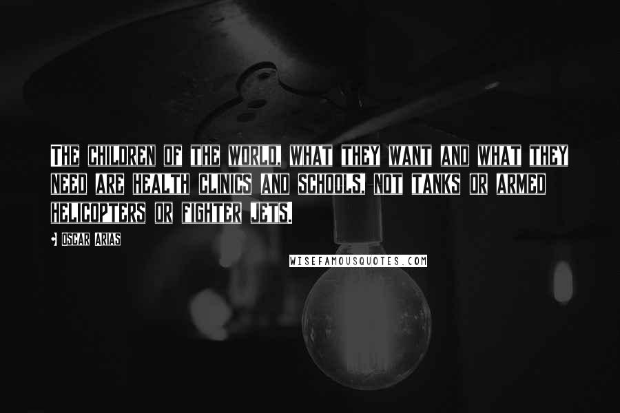 Oscar Arias Quotes: The children of the world, what they want and what they need are health clinics and schools, not tanks or armed helicopters or fighter jets.