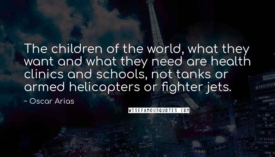 Oscar Arias Quotes: The children of the world, what they want and what they need are health clinics and schools, not tanks or armed helicopters or fighter jets.