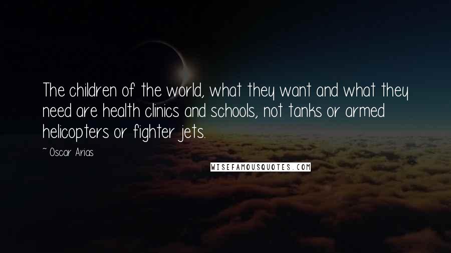 Oscar Arias Quotes: The children of the world, what they want and what they need are health clinics and schools, not tanks or armed helicopters or fighter jets.