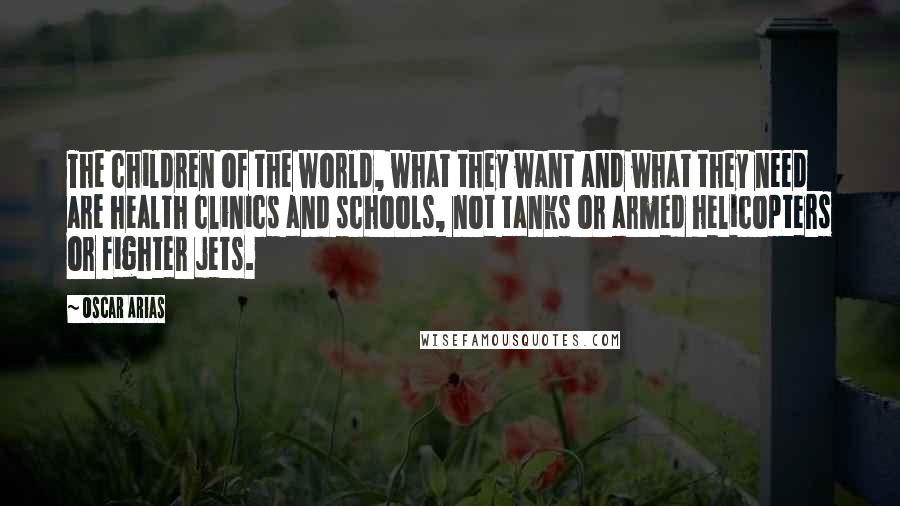 Oscar Arias Quotes: The children of the world, what they want and what they need are health clinics and schools, not tanks or armed helicopters or fighter jets.