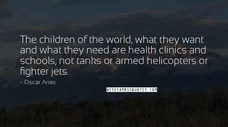 Oscar Arias Quotes: The children of the world, what they want and what they need are health clinics and schools, not tanks or armed helicopters or fighter jets.