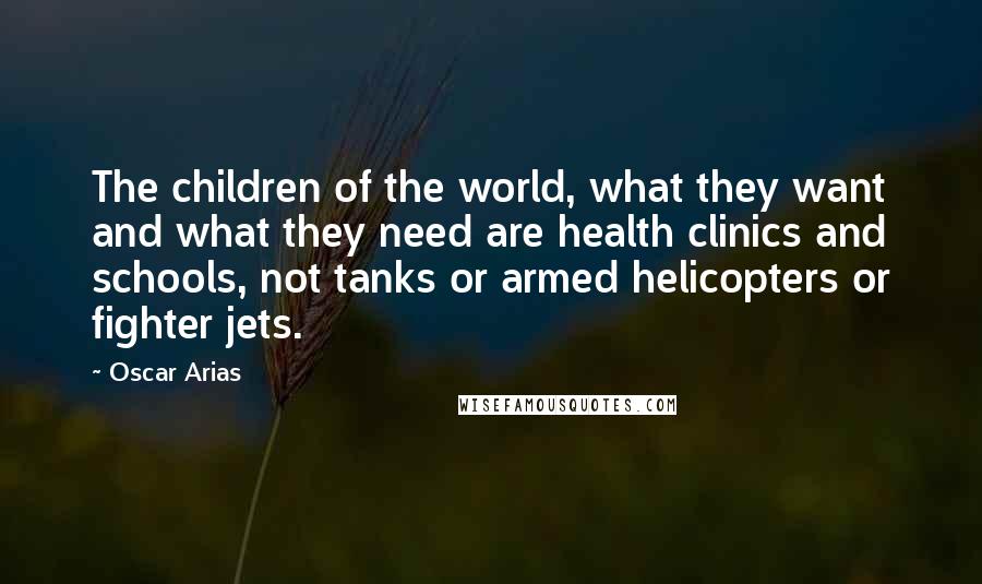 Oscar Arias Quotes: The children of the world, what they want and what they need are health clinics and schools, not tanks or armed helicopters or fighter jets.