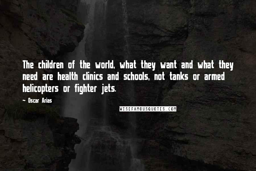 Oscar Arias Quotes: The children of the world, what they want and what they need are health clinics and schools, not tanks or armed helicopters or fighter jets.