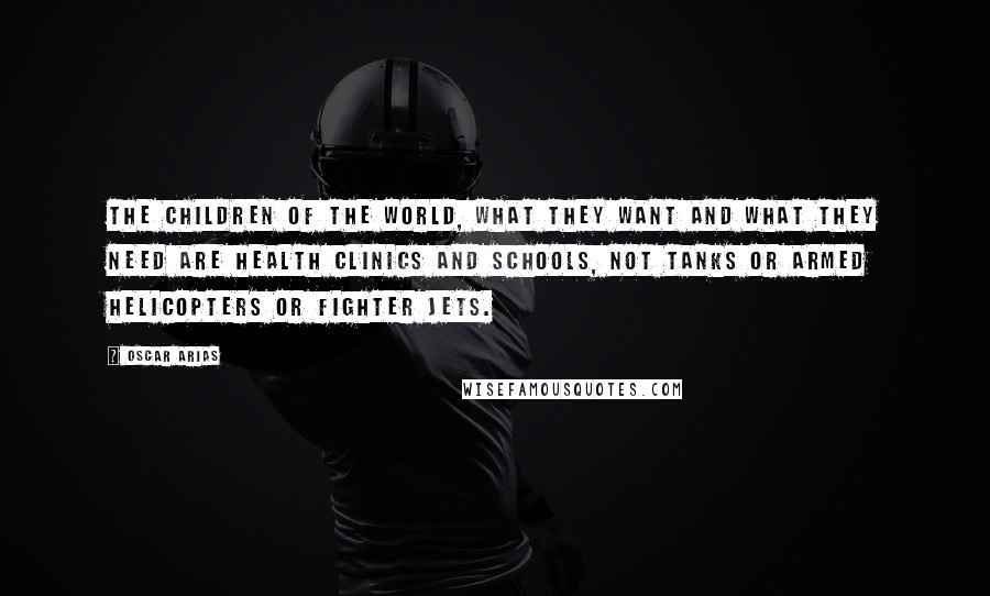 Oscar Arias Quotes: The children of the world, what they want and what they need are health clinics and schools, not tanks or armed helicopters or fighter jets.