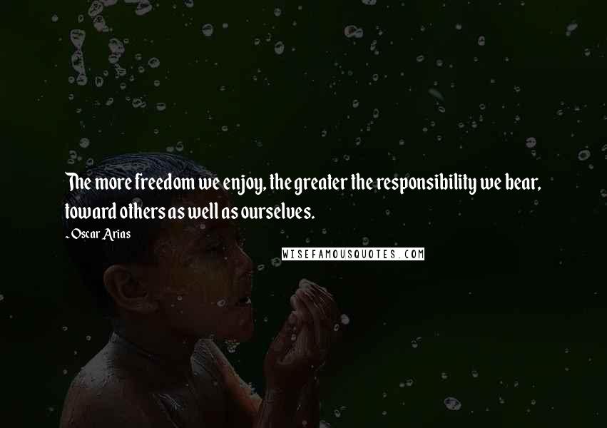Oscar Arias Quotes: The more freedom we enjoy, the greater the responsibility we bear, toward others as well as ourselves.