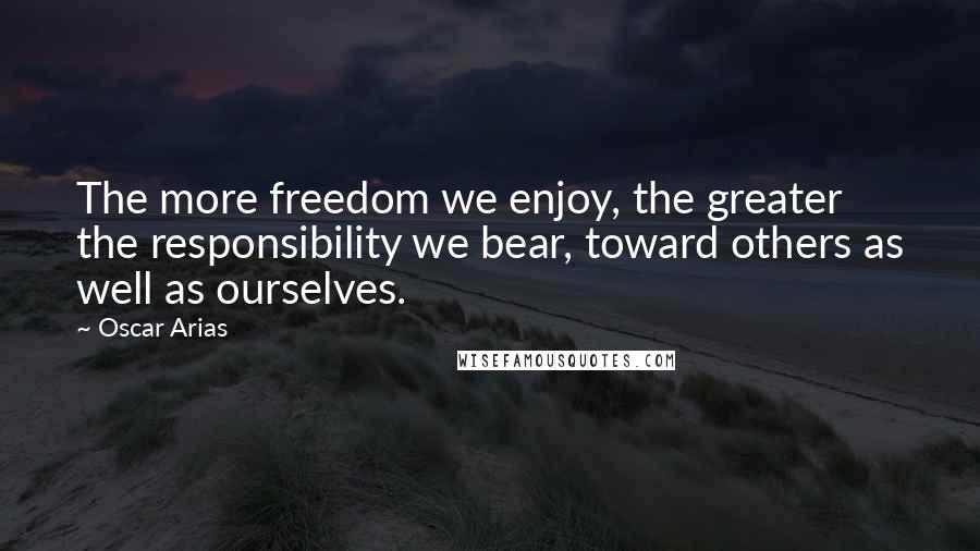 Oscar Arias Quotes: The more freedom we enjoy, the greater the responsibility we bear, toward others as well as ourselves.