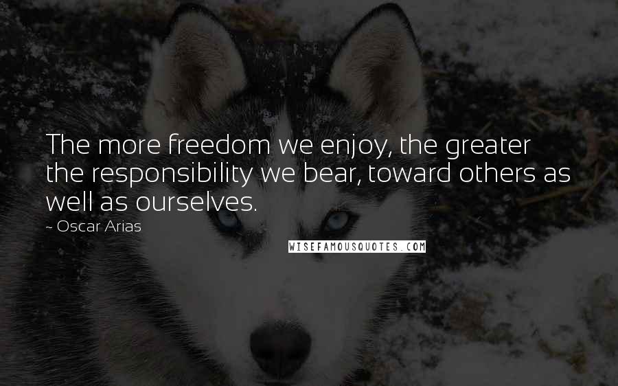 Oscar Arias Quotes: The more freedom we enjoy, the greater the responsibility we bear, toward others as well as ourselves.