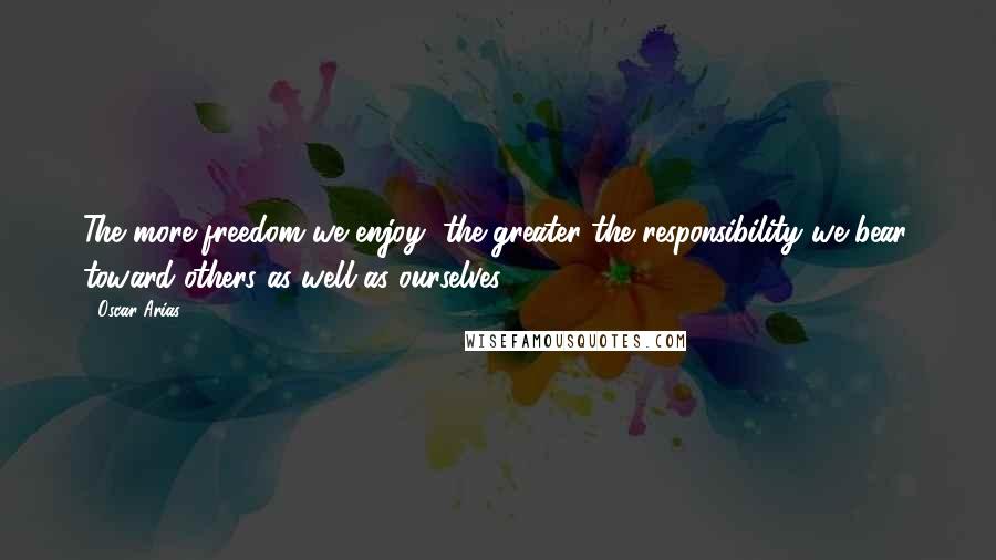 Oscar Arias Quotes: The more freedom we enjoy, the greater the responsibility we bear, toward others as well as ourselves.