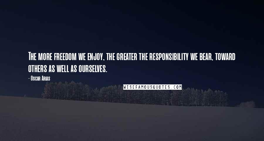 Oscar Arias Quotes: The more freedom we enjoy, the greater the responsibility we bear, toward others as well as ourselves.
