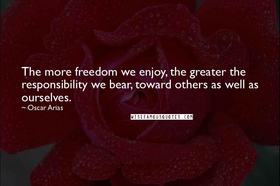 Oscar Arias Quotes: The more freedom we enjoy, the greater the responsibility we bear, toward others as well as ourselves.