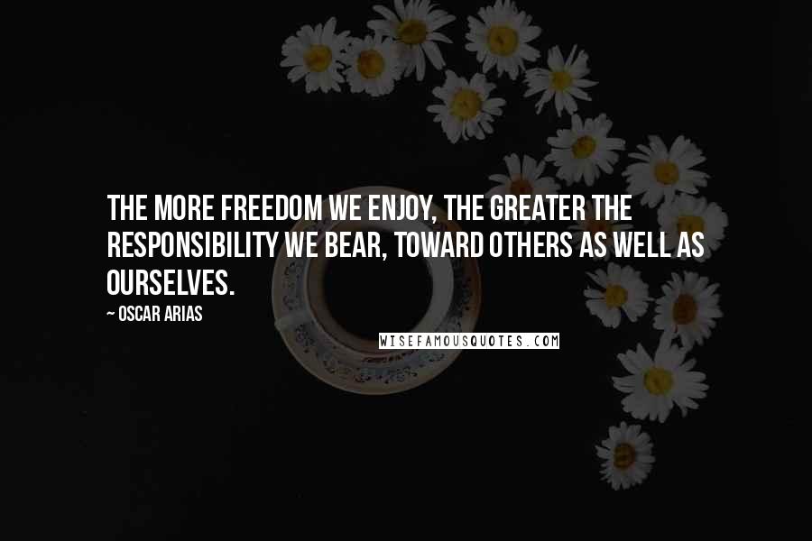 Oscar Arias Quotes: The more freedom we enjoy, the greater the responsibility we bear, toward others as well as ourselves.
