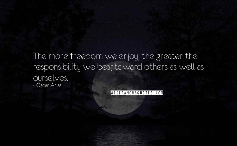 Oscar Arias Quotes: The more freedom we enjoy, the greater the responsibility we bear, toward others as well as ourselves.