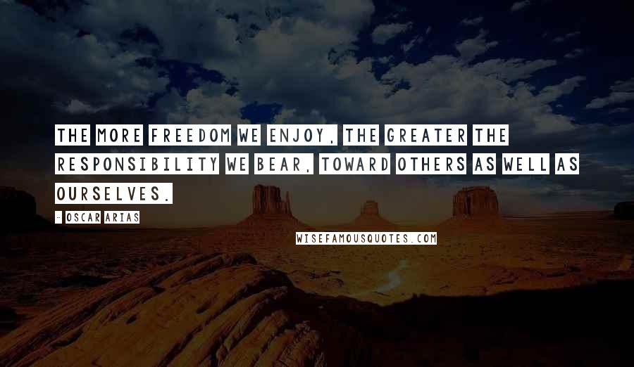Oscar Arias Quotes: The more freedom we enjoy, the greater the responsibility we bear, toward others as well as ourselves.
