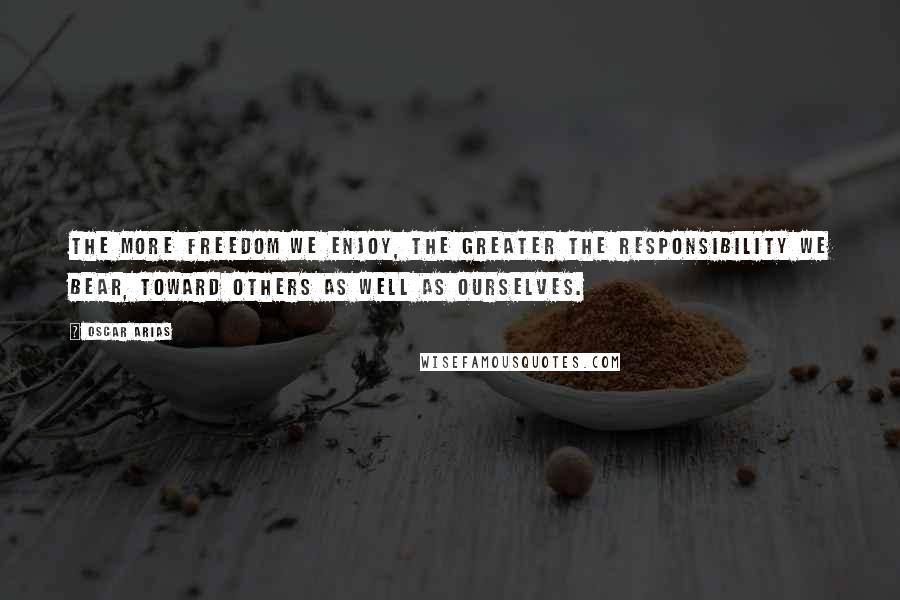 Oscar Arias Quotes: The more freedom we enjoy, the greater the responsibility we bear, toward others as well as ourselves.