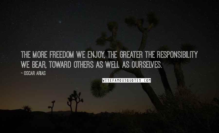 Oscar Arias Quotes: The more freedom we enjoy, the greater the responsibility we bear, toward others as well as ourselves.