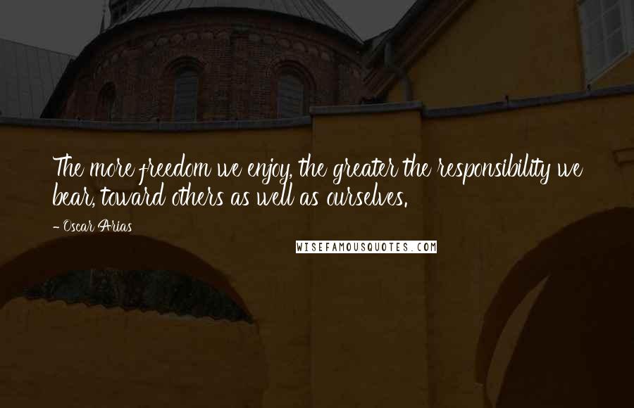 Oscar Arias Quotes: The more freedom we enjoy, the greater the responsibility we bear, toward others as well as ourselves.