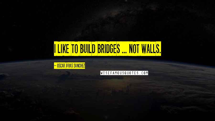 Oscar Arias Sanchez Quotes: I like to build bridges ... not walls.