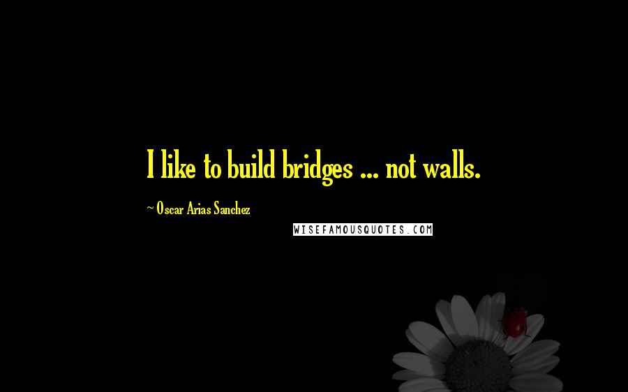 Oscar Arias Sanchez Quotes: I like to build bridges ... not walls.