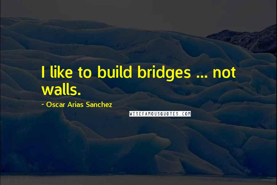 Oscar Arias Sanchez Quotes: I like to build bridges ... not walls.