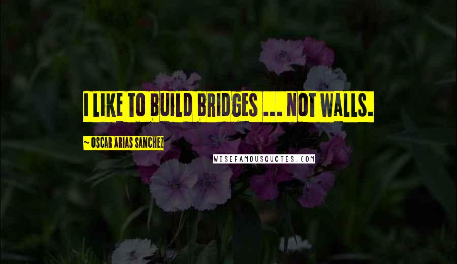 Oscar Arias Sanchez Quotes: I like to build bridges ... not walls.