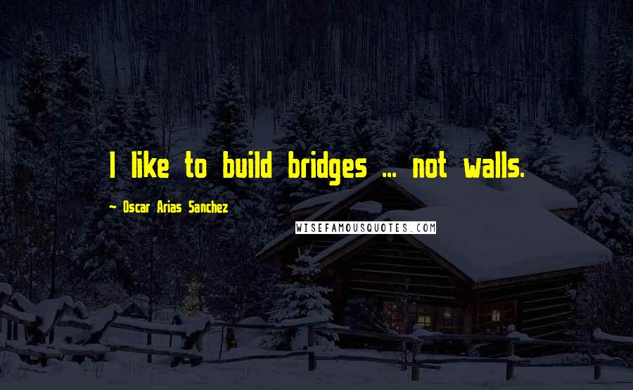 Oscar Arias Sanchez Quotes: I like to build bridges ... not walls.