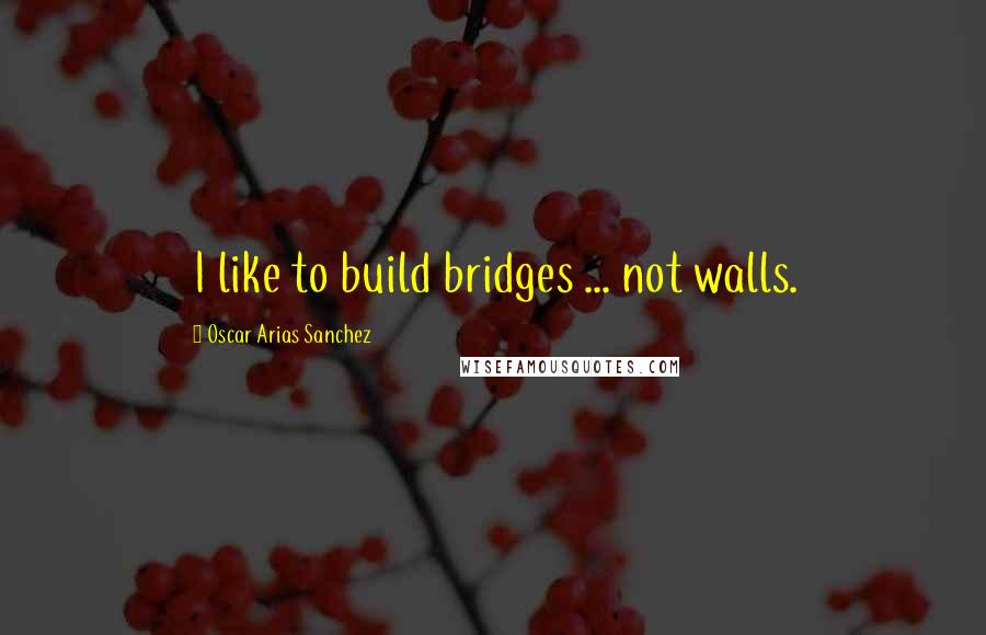 Oscar Arias Sanchez Quotes: I like to build bridges ... not walls.