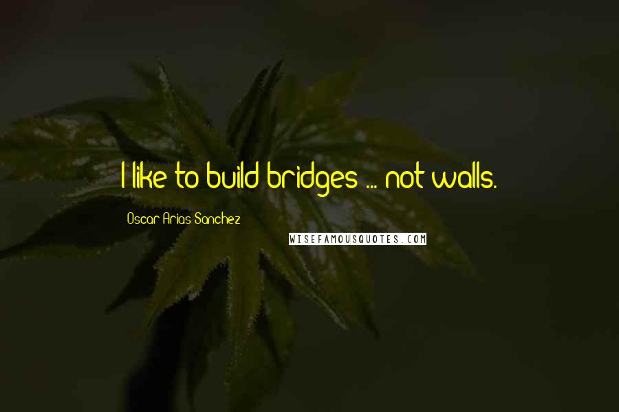 Oscar Arias Sanchez Quotes: I like to build bridges ... not walls.